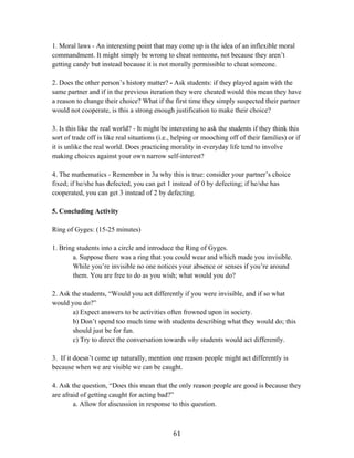   61	
  
1. Moral laws - An interesting point that may come up is the idea of an inflexible moral
commandment. It might simply be wrong to cheat someone, not because they aren’t
getting candy but instead because it is not morally permissible to cheat someone.
2. Does the other person’s history matter? - Ask students: if they played again with the
same partner and if in the previous iteration they were cheated would this mean they have
a reason to change their choice? What if the first time they simply suspected their partner
would not cooperate, is this a strong enough justification to make their choice?
3. Is this like the real world? - It might be interesting to ask the students if they think this
sort of trade off is like real situations (i.e., helping or mooching off of their families) or if
it is unlike the real world. Does practicing morality in everyday life tend to involve
making choices against your own narrow self-interest?
4. The mathematics - Remember in 3a why this is true: consider your partner’s choice
fixed; if he/she has defected, you can get 1 instead of 0 by defecting; if he/she has
cooperated, you can get 3 instead of 2 by defecting.
5. Concluding Activity
Ring of Gyges: (15-25 minutes)
1. Bring students into a circle and introduce the Ring of Gyges.
a. Suppose there was a ring that you could wear and which made you invisible.
While you’re invisible no one notices your absence or senses if you’re around
them. You are free to do as you wish; what would you do?
2. Ask the students, “Would you act differently if you were invisible, and if so what
would you do?”
a) Expect answers to be activities often frowned upon in society.
b) Don’t spend too much time with students describing what they would do; this
should just be for fun.
c) Try to direct the conversation towards why students would act differently.
3. If it doesn’t come up naturally, mention one reason people might act differently is
because when we are visible we can be caught.
4. Ask the question, “Does this mean that the only reason people are good is because they
are afraid of getting caught for acting bad?”
a. Allow for discussion in response to this question.
 