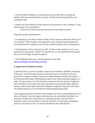   62	
  
5. Ask the students if people are only good because they think they are getting the
benefits of having a good reputation in society. Would someone be good if they were
wearing the ring?
6. Finally, have the students give their opinions and reasoning on what “goodness” is and
what it means to be a good person.
a. Does this fit with the previous discussion on why people are good?
Important concepts and distinctions:
1. Is submitting to your desires while invisible itself an injustice (what about when you’re
not invisible)? - Plato thought so and argued that a truly rational and developed person
will maintain his/her composure even if he/she could do anything with no consequences.
2. Is being good an end or a means to an end? - In other words, should you, or are you,
good because being good is “good?” Or, alternatively, are you good because being good
allows you to be happy and gain recognition.
3. This Wikipedia article gives a good explanation of the fable:
http://en.wikipedia.org/wiki/Ring_of_Gyges
6. Suggestions for Related Activities
A potential follow up activity would be a discussion of Aristotle’s and Mill’s description
of the good. Aristotle thought the good was being the best you could be at what you
pursued. For example, a student is good if the student dedicates herself to her studies to
be the best possible student. Mill thought the good is that which maximizes happiness, or
utility. The good action is one that brings the community the most amount of happiness.
Note, this doesn’t necessarily mean doing what makes you personally happy right now
because certain things might make others unhappy or might have long-term side effects.
All of these things have to be considered in determining the good action.
Some suggested activities would be to have students read stories which emphasize one of
these two theories. Have the students talk about the story and whether they think it is a
good idea. Introduce the second theory as a potential alternative and ask if this is
preferable. Lastly, ask the students to come up with their own description of goodness
and have a discussion on how it is similar and different from other theories.
 