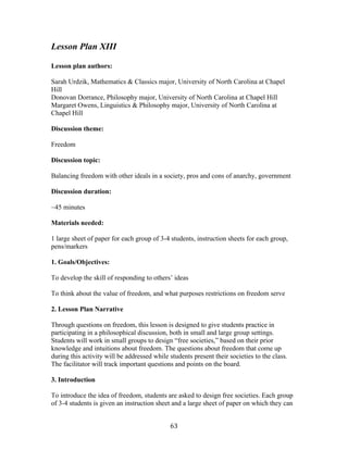   63	
  
Lesson Plan XIII
Lesson plan authors:
Sarah Urdzik, Mathematics & Classics major, University of North Carolina at Chapel
Hill
Donovan Dorrance, Philosophy major, University of North Carolina at Chapel Hill
Margaret Owens, Linguistics & Philosophy major, University of North Carolina at
Chapel Hill
Discussion theme:
Freedom
Discussion topic:
Balancing freedom with other ideals in a society, pros and cons of anarchy, government
Discussion duration:
~45 minutes
Materials needed:
1 large sheet of paper for each group of 3-4 students, instruction sheets for each group,
pens/markers
1. Goals/Objectives:
To develop the skill of responding to others’ ideas
To think about the value of freedom, and what purposes restrictions on freedom serve
2. Lesson Plan Narrative
Through questions on freedom, this lesson is designed to give students practice in
participating in a philosophical discussion, both in small and large group settings.
Students will work in small groups to design “free societies,” based on their prior
knowledge and intuitions about freedom. The questions about freedom that come up
during this activity will be addressed while students present their societies to the class.
The facilitator will track important questions and points on the board.
3. Introduction
To introduce the idea of freedom, students are asked to design free societies. Each group
of 3-4 students is given an instruction sheet and a large sheet of paper on which they can
 