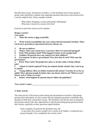   64	
  
describe their society. Instructions are below. As the facilitator moves from group to
group, (s)he should have students note important questions that arise as they discuss how
a society might be free. Some examples include:
- What makes designing a society particularly challenging?
- What does it mean for a society to be free?
Feel free to print this section out for students:
Design a society!
Your goals:
1. Make the society as free as possible.
2. Write at least ten guidelines for your society that best promote freedom. These
can be laws, procedures, agreements between citizens, etc.
3. Be sure to address:
a. Money- Does your society have a currency? How is it used and managed?
b. Food- Who produces food? What happens if there is not enough food?
c. Families- Do parents have any control over their children?
d. Government- Is there a government? If so, how does it work? Who runs the
government?
e. Work- Who works? Do people have jobs, or do they make a living without
jobs?
f. School- Is school required? If not, do students decide whether they want to go
to school?
g. Young children- How are babies treated in this society? Can they be as free as
adults? How old must people be before they can choose what to eat? What to wear?
Where to live? Where to work?
h. Justice- what happens if someone doesn’t follow the guidelines?
Your society’s name: ________________________________________________
4. Main Activity
The main activity of the lesson comes during the presentation of societies. Each group
presents their description of a free society and any important questions or problems they
thought of while they created their society. The facilitator will ask the class to respond to
these points and give the class opportunities to ask the presenting group questions about
their society, especially as these questions regard freedom.
Some examples of questions the facilitator may ask:
- A says that a free society wouldn’t be a society at all. Rather, it would just be a
group of people. Can a completely free society exist?
 