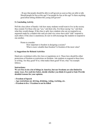   65	
  
- B says that people should be able to self-govern as soon as they are able to talk.
Should people be free at this age? Can people be free at this age? Is there anything
good about letting children this young self-govern?
5. Concluding Activity
Poll the class (show of hands): Ask how many students would want to live in the society
they created. For those who say “yes,” ask them why. For those saying “no,” ask them
what they would change. If the class is split, have students who say no respond to an
argument made by a student who said yes (and vice versa--have each “side” respond to
each other). If the class is unanimous, be sure to still encourage the students to respond to
one another.
Points to consider:
How important is freedom in designing a society?
What is more valuable than freedom? Is freedom of the most value?
6. Suggestions for Related Activities
Hand out a worksheet with a few laws or regulations on it. These laws should be either
protections of freedom or restrictions on freedom. Ask students to respond to these laws
in writing. Are they good? If so, what makes them good? If not, why? An example
follows.
Instructions:
We are free to do a lot of things in America, but our freedoms are also limited in
many ways. For each law below, decide whether you think it is good or bad. Provide
detailed reasons for your opinion.
- Freedom of Speech
- Age restrictions on: driving, drinking, voting, working, etc.
- Freedom to live / Freedom to not be killed
 