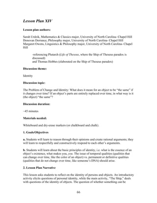   66	
  
Lesson Plan XIV
Lesson plan authors:
Sarah Urdzik, Mathematics & Classics major, University of North Carolina- Chapel Hill
Donovan Dorrance, Philosophy major, University of North Carolina- Chapel Hill
Margaret Owens, Linguistics & Philosophy major, University of North Carolina- Chapel
Hill
-referencing Plutarch (Life of Theseus, where the Ship of Theseus paradox is
discussed)
and Thomas Hobbes (elaborated on the Ship of Theseus paradox)
Discussion theme:
Identity
Discussion topic:
The Problem of Change and Identity: What does it mean for an object to be “the same” if
it changes over time? If an object’s parts are entirely replaced over time, in what way is it
(the object) “the same”?
Discussion duration:
~45 minutes
Materials needed:
Whiteboard and dry-erase markers (or chalkboard and chalk).
1. Goals/Objectives
a. Students will learn to reason through their opinions and create rational arguments; they
will learn to respectfully and constructively respond to each other’s arguments.
b. Students will learn about the basic principles of identity, i.e. what is the essence of an
object’s existence, what makes you, you. The issue of temporal qualities (qualities that
can change over time, like the color of an object) vs. permanent or definitive qualities
(qualities that do not change over time, like someone’s DNA) should arise.
2. Lesson Plan Narrative
This lesson asks students to reflect on the identity of persons and objects. An introductory
activity elicits questions of personal identity, while the main activity, “The Ship,” deals
with questions of the identity of objects. The question of whether something can be
 