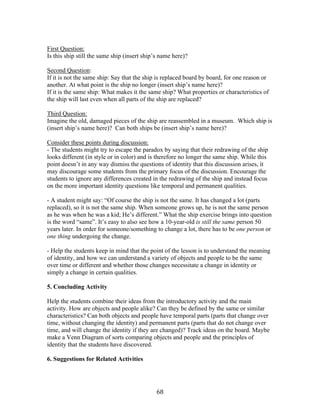   68	
  
First Question:
Is this ship still the same ship (insert ship’s name here)?
Second Question:
If it is not the same ship: Say that the ship is replaced board by board, for one reason or
another. At what point is the ship no longer (insert ship’s name here)?
If it is the same ship: What makes it the same ship? What properties or characteristics of
the ship will last even when all parts of the ship are replaced?
Third Question:
Imagine the old, damaged pieces of the ship are reassembled in a museum. Which ship is
(insert ship’s name here)? Can both ships be (insert ship’s name here)?
Consider these points during discussion:
- The students might try to escape the paradox by saying that their redrawing of the ship
looks different (in style or in color) and is therefore no longer the same ship. While this
point doesn’t in any way dismiss the questions of identity that this discussion arises, it
may discourage some students from the primary focus of the discussion. Encourage the
students to ignore any differences created in the redrawing of the ship and instead focus
on the more important identity questions like temporal and permanent qualities.
- A student might say: “Of course the ship is not the same. It has changed a lot (parts
replaced), so it is not the same ship. When someone grows up, he is not the same person
as he was when he was a kid; He’s different.” What the ship exercise brings into question
is the word “same”. It’s easy to also see how a 10-year-old is still the same person 50
years later. In order for someone/something to change a lot, there has to be one person or
one thing undergoing the change.
- Help the students keep in mind that the point of the lesson is to understand the meaning
of identity, and how we can understand a variety of objects and people to be the same
over time or different and whether those changes necessitate a change in identity or
simply a change in certain qualities.
5. Concluding Activity
Help the students combine their ideas from the introductory activity and the main
activity. How are objects and people alike? Can they be defined by the same or similar
characteristics? Can both objects and people have temporal parts (parts that change over
time, without changing the identity) and permanent parts (parts that do not change over
time, and will change the identity if they are changed)? Track ideas on the board. Maybe
make a Venn Diagram of sorts comparing objects and people and the principles of
identity that the students have discovered.
6. Suggestions for Related Activities
 