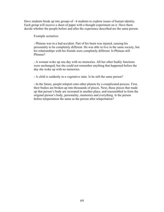   69	
  
Have students break up into groups of ~4 students to explore issues of human identity.
Each group will receive a sheet of paper with a thought experiment on it. Have them
decide whether the people before and after the experience described are the same person.
Example scenarios:
- Phineas was in a bad accident. Part of his brain was injured, causing his
personality to be completely different. He was able to live in the same society, but
his relationships with his friends were completely different. Is Phineas still
Phineas?
- A woman woke up one day with no memories. All her other bodily functions
were unchanged, but she could not remember anything that happened before the
day she woke up with no memories.
- A child is suddenly in a vegetative state. Is he still the same person?
- In the future, people teleport onto other planets by a complicated process. First,
their bodies are broken up into thousands of pieces. Next, those pieces that made
up that person’s body are recreated in another place, and reassembled to form the
original person’s body, personality, memories and everything. Is the person
before teleportation the same as the person after teleportation?
 