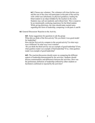   7	
  
6c2. Choose one volunteer. The volunteer will close his/her eyes
and the rest of the class will participate in this part of the activity
with verbal cues (absolutely no physical guidance), leading the
blind student to an object (hidden by the teacher) in the room.
Students may call out randomly and without limit. This is meant to
be an intentionally confusing experience for the blind student.
While giving directions, the class should make mental notes
regarding this form of leadership, comparing it with parts A and B.
6d. General Discussion/ Reaction to the Activity.
6d1. Some suggestions for questions to ask the group:
What did you think of the first activity? Do you think it was good model
for leadership?
How did the first activity compare to the second activity? In what ways
was it different? In what ways was it similar?
Do you think the third activity was an example of good leadership? If not,
what qualities made it an example of bad leadership? If so, what qualities
made it an example of good leadership?
6d2. The reaction/discussion should center on comparing the different
aspects of leadership demonstrated by the activities. Students should
discuss commonalities and differences between the activities. How was
the preliminary definition of leadership (offered by either students or
facilitator) confirmed or rejected by the activities?
	
  
	
  
	
  
	
  
	
  
	
  
	
  
	
  
	
  
	
  
	
  
	
  
	
  
	
  
 