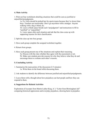   71	
  
4. Main Activity
1. Print out four worksheets detailing situations that could be seen as justified or
unjustified prejudgments.
1a. Ex: Girls should be picked last for sports teams because they’re slower than
boys. Teachers are trustworthy. Don’t go anywhere with a stranger. Anyone
walking with a dog is blind, etc.
1b. Leave a blank space beside each “prejudgment” and instructions to fill in
“justified” or “unjustified.”
1c. Leave space after each situation and ask that the class come up with
supporting reasons for their classification.
2. Split the class up into four groups.
3. Have each group complete the assigned worksheet together.
4. Return from groups.
5. Have each group present one of the situations and explain their reasoning.
5a. Discuss with the class whether they agree with the assessment or not.
5b. Make sure students provide reasons for why they believe what they do and
encourage them to evaluate each other’s reasons.
5. Concluding Activity
1. Summarize the main points of the discussion (2-3 minutes)
1a. Write them on the board while discussing them.
2. Ask students to identify the difference between justified and unjustified prejudgments.
3. Leave them with a thought about how prejudices can hurt people and how they can
respond to them.
6. Suggestions for Related Activities
Exploration of excerpts from Martin Luther King, Jr.’s “Letter from Birmingham Jail”
comparing historical oppressions and everyday prejudices, showing harm in prejudice.
 