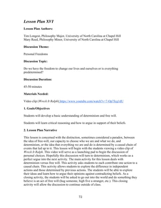  72	
  
Lesson Plan XVI
Lesson Plan Authors:
Tim Longest, Philosophy Major, University of North Carolina at Chapel Hill
Mary Reed, Philosophy Minor, University of North Carolina at Chapel Hill
Discussion Theme:
Personal Freedoms
Discussion Topic:
Do we have the freedom to change our lives and ourselves or is everything
predetermined?
Discussion Duration:
45-50 minutes
Materials Needed:
Video clip (Wreck It Ralph) https://www.youtube.com/watch?v=7-Op7Jcg1dU	
  
1. Goals/Objectives
Students will develop a basic understanding of determinism and free will.
Students will learn critical reasoning and how to argue in support of their beliefs.
2. Lesson Plan Narrative
This lesson is concerned with the distinction, sometimes considered a paradox, between
the idea of free-will, our capacity to choose who we are and what we do, and
determinism, or the idea that everything we are and do is determined by a causal chain of
events that led up to it. This lesson will begin with the students viewing a video clip of
Wreck It Ralph. This video will serve as a launching pad to begin the discussion of
personal choices. Hopefully this discussion will turn to determinism, which works as a
perfect segue into the next activity. The main activity for this lesson deals with
determinism versus free will. This activity asks students to each contribute one action to a
causal chain. This activity allows students to explore the difference in independent
actions and those determined by previous actions. The students will be able to explore
their ideas and learn how to argue their opinions against contradicting beliefs. As a
closing activity, the students will be asked to go out into the world and do something they
believe is an act of free will (hug someone, high five a stranger, etc.). This closing
activity will allow the discussion to continue outside of class.
 