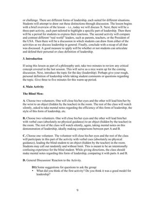  9	
  
or challenge. There are different forms of leadership, each suited for different situations.
Students will attempt to draw out these distinctions through discussion. The lesson begins
with a brief overview of the lesson – i.e., today we will discuss X. Next, there will be a
three-part activity, each part tailored to highlight a specific part of leadership. Then there
will be a period for students to express their reactions. The second activity will compare
and contrast different “real world” leaders, such as parents, teachers, or the President of
the USA. Then there will be a discussion in which students can draw from either of the
activities as we discuss leadership in general. Finally, conclude with a recap of all that
was discussed. A good measure to apply will be whether or not students can articulate
and defend their personal or class definition of leadership.
3. Introduction
If using this lesson as part of a philosophy unit, take two minutes to review any critical
concept covered in the last session. This will serve as a nice warm up for the coming
discussion. Next, introduce the topic for the day (leadership). Perhaps give your rough,
personal definition of leadership while taking student comments or questions regarding
the topic. Give three to five minutes for this warm up period.
4. Main Activity
The Blind Men:
A. Choose two volunteers. One will close his/her eyes and the other will lead him/her by
the wrist to an object (hidden by the teacher) in the room. The rest of the class will watch
silently, asked to take mental notes regarding the efficiency of this form of leadership, the
style of this form of leadership, etc.
B. Choose two volunteers. One will close his/her eyes and the other will lead him/her
with verbal cues (absolutely no physical guidance) to an object (hidden by the teacher) in
the room. The rest of the class will watch silently, again, taking mental notes on this
demonstration of leadership, ideally making comparisons between part A and B.
C. Choose one volunteer. The volunteer will close his/her eyes and the rest of the class
will participate in this part of the activity with verbal cues (absolutely no physical
guidance), leading the blind student to an object (hidden by the teacher) in the room.
Students may call out randomly and without limit. This is meant to be an intentionally
confusing experience for the blind student. While giving directions, the class should
make mental notes regarding this form of leadership, comparing it with parts A and B.
D. General Discussion/ Reaction to the Activity.
D1) Some suggestions for questions to ask the group:
• What did you think of the first activity? Do you think it was a good model for
leadership?
 