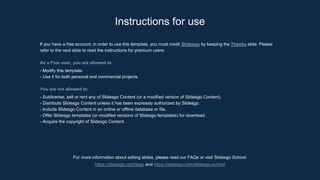 Instructions for use
For more information about editing slides, please read our FAQs or visit Slidesgo School:
https://slidesgo.com/faqs and https://slidesgo.com/slidesgo-school
If you have a free account, in order to use this template, you must credit Slidesgo by keeping the Thanks slide. Please
refer to the next slide to read the instructions for premium users.
As a Free user, you are allowed to:
- Modify this template.
- Use it for both personal and commercial projects.
You are not allowed to:
- Sublicense, sell or rent any of Slidesgo Content (or a modified version of Slidesgo Content).
- Distribute Slidesgo Content unless it has been expressly authorized by Slidesgo.
- Include Slidesgo Content in an online or offline database or file.
- Offer Slidesgo templates (or modified versions of Slidesgo templates) for download.
- Acquire the copyright of Slidesgo Content.
 