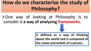 How do we characterize the study of
Philosophy?
One way of looking at Philosophy is to
consider it a way of analyzing frameworks.
Is defined as a way of thinking
about the world and is composed of
the views and beliefs of a person.
 