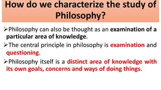 How do we characterize the study of
Philosophy?
Philosophy can also be thought as an examination of a
particular area of knowledge.
The central principle in philosophy is examination and
questioning.
Philosophy itself is a distinct area of knowledge with
its own goals, concerns and ways of doing things.
 