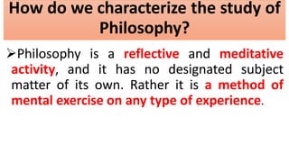 How do we characterize the study of
Philosophy?
Philosophy is a reflective and meditative
activity, and it has no designated subject
matter of its own. Rather it is a method of
mental exercise on any type of experience.
 