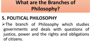 What are the Branches of
Philosophy?
5. POLITICAL PHILOSOPHY
The branch
governments
of Philosophy which studies
and deals with questions of
justice, power and the rights and obligations
of citizens.
 