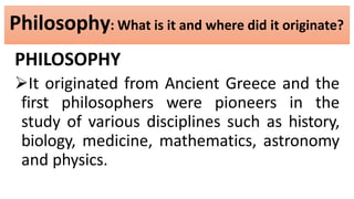 Philosophy: What is it and where did it originate?
PHILOSOPHY
It originated from Ancient Greece and the
first philosophers were pioneers in the
study of various disciplines such as history,
biology, medicine, mathematics, astronomy
and physics.
 