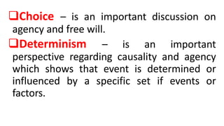 Choice – is an important discussion on
agency and free will.
Determinism – is an important
perspective regarding causality and agency
which shows that event is determined or
influenced by a specific set if events or
factors.
 