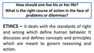 How should one live his or her life?
What is the right course of action in the face of
problems or dilemmas?
ETHICS – it deals with the standards of right
and wrong which define human behavior. It
discusses and defines concepts and principles
which are meant to govern reasoning and
action.
 