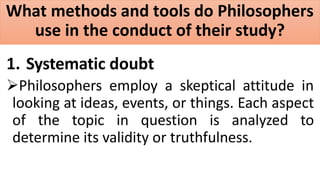 What methods and tools do Philosophers
use in the conduct of their study?
1. Systematic doubt
Philosophers employ a skeptical attitude in
looking at ideas, events, or things. Each aspect
of the topic in question is analyzed to
determine its validity or truthfulness.
 