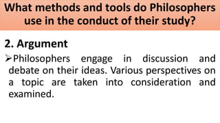 What methods and tools do Philosophers
use in the conduct of their study?
2. Argument
Philosophers engage in discussion and
debate on their ideas. Various perspectives on
a topic are taken into consideration and
examined.
 