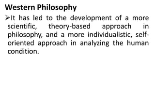 Western Philosophy
It has led to the development of a more
scientific, theory-based approach in
philosophy, and a more individualistic, self-
oriented approach in analyzing the human
condition.
 