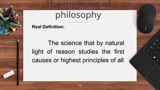 The meaning of
philosophy
12
Real Definition:
The science that by natural
light of reason studies the first
causes or highest principles of all
 