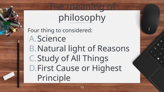 The meaning of
philosophy
> Four thing to considered:
A.Science
B.Natural light of Reasons
C.Study of All Things
D.First Cause or Highest
Principle
13
 