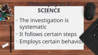 Philosophy as a
SCIENCE
> The investigation is
systematic
> It follows certain steps
> Employs certain behavior
14
 