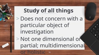 Study of all things
> Does not concern with a
particular object of
investigation
> Not one dimensional or
partial; multidimensional
or holistic 16
 