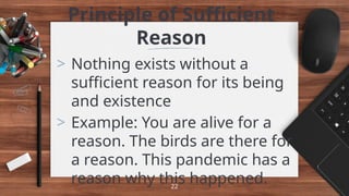 Principle of Sufficient
Reason
> Nothing exists without a
sufficient reason for its being
and existence
> Example: You are alive for a
reason. The birds are there for
a reason. This pandemic has a
reason why this happened.
22
 