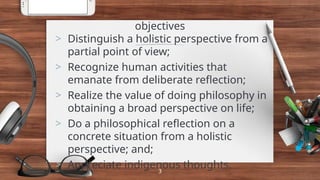 objectives
> Distinguish a holistic perspective from a
partial point of view;
> Recognize human activities that
emanate from deliberate reflection;
> Realize the value of doing philosophy in
obtaining a broad perspective on life;
> Do a philosophical reflection on a
concrete situation from a holistic
perspective; and;
> Appreciate indigenous thoughts.
3
 
