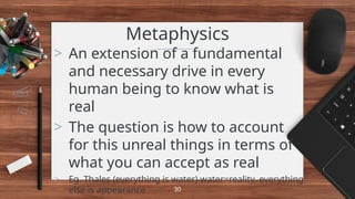 Metaphysics
> An extension of a fundamental
and necessary drive in every
human being to know what is
real
> The question is how to account
for this unreal things in terms of
what you can accept as real
> Eg. Thales (everything is water) water=reality, everything
else is appearance 30
 