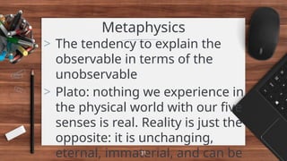 Metaphysics
> The tendency to explain the
observable in terms of the
unobservable
> Plato: nothing we experience in
the physical world with our five
senses is real. Reality is just the
opposite: it is unchanging,
eternal, immaterial, and can be
31
 