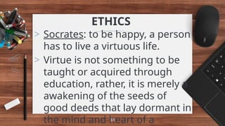 ETHICS
> Socrates: to be happy, a person
has to live a virtuous life.
> Virtue is not something to be
taught or acquired through
education, rather, it is merely a
awakening of the seeds of
good deeds that lay dormant in
the mind and heart of a
33
 