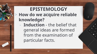 EPISTEMOLOGY
> How do we acquire reliable
knowledge?
- Induction - the belief that
general ideas are formed
from the examination of
particular facts.
37
 