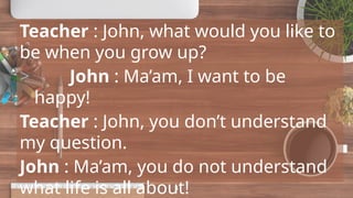 Teacher : John, what would you like to
be when you grow up?
> John : Ma’am, I want to be
happy!
Teacher : John, you don’t understand
my question.
John : Ma’am, you do not understand
what life is all about!
4
 