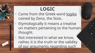 LOGIC
> Came from the Greek word logike
coined by Zeno, the Stoic.
> Etymologically it means a treatise
on matters pertaining to the human
thought.
> Not interested in what we know,
rather, it is the truth or the validity
of our arguments regarding such
objects. 41
 