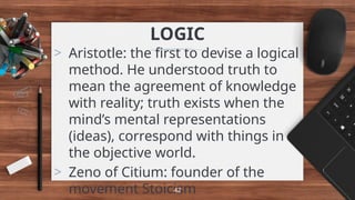 LOGIC
> Aristotle: the first to devise a logical
method. He understood truth to
mean the agreement of knowledge
with reality; truth exists when the
mind’s mental representations
(ideas), correspond with things in
the objective world.
> Zeno of Citium: founder of the
movement Stoicism
42
 
