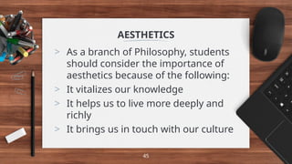 AESTHETICS
> As a branch of Philosophy, students
should consider the importance of
aesthetics because of the following:
> It vitalizes our knowledge
> It helps us to live more deeply and
richly
> It brings us in touch with our culture
45
 
