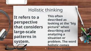 It refers to a
perspective
that considers
large-scale
patterns in
system.
Holistic thinking
This often
described as
looking at the “big
picture” when
describing and
analyzing a
situation or
problem. The word
holistic comes
from the Greek
6
 