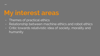 My interest areas
- Themes of practical ethics
- Relationship between machine ethics and robot ethics
- Critic towards rel...