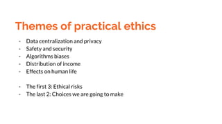 Themes of practical ethics
- Data centralization and privacy
- Safety and security
- Algorithms biases
- Distribution of i...