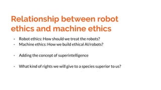 Relationship between robot
ethics and machine ethics
- Robot ethics: How should we treat the robots?
- Machine ethics: How...