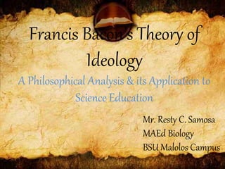 Francis Bacon’s Theory of
Ideology
A Philosophical Analysis & its Application to
Science Education
Mr. Resty C. Samosa
MAEd Biology
BSU Malolos Campus
 