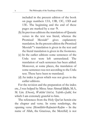 x The Philosophy of the Teachings of Islam
included in the present edition of the book
on page numbers 13A, 13B, 13C, 13D and
13E. The beginning and the end of these
pages are marked by a star .
(b) In previous editions the translation of Quranic
verses in the text was literal, whereas the
Promised Messiahas
gives explanatory
translation. In the present edition the Promised
Messiahas
’s translation is given in the text and
the literal translation is given in the footnotes.
(c) In the earlier editions some sentences of the
Urdu text were left untranslated. The
translation of such sentences has been added.
Moreover, at some places, the translation of
some sentences was not according to the Urdu
text. These have been re-translated.
(d) An index is given which was not given in the
earlier editions.
For the revision and the preparation of the index
etc., I was helped by Mirza Anas Ahmad Sahib, M.A,
M. Litt. (Oxon), Wakilul Isha‘at, Tahrik-e-Jadid, for
which I am extremely grateful to him.
The references from the Holy Qur’an herein cite
the chapter and verse. In some renderings, the
opening verse (Bismillahir-Rahmanir-Rahim – In the
name of Allah, the Gracious, the Merciful) is not
 