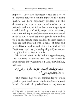 64 The Philosophy of the Teachings of Islam
impulse. There are few people who are able to
distinguish between a natural impulse and a moral
quality. We have repeatedly pointed out the
distinction between a true moral quality and a
natural condition, which is that a moral quality is
conditioned by conformity to place and occasion,
and a natural impulse often comes into play out of
place. A cow is harmless and a goat is humble but
we do not attribute these qualities to them because
they are not invested with a sense of time and
place. Divine wisdom and God’s true and perfect
Book have made every moral quality subject to time
and place for its proper exercise.
The second moral quality in this category is equity,
and the third is benevolence and the fourth is
graciousness as between kindred. God, the Glorious,
has said:
76
This means that we are commanded to return
good for good, and to exercise benevolence when it
is called for, and to do good with natural eagerness as
76. Verily, Allah enjoins justice, and the doing of good to others; and giving
like kindred; and forbids indecency, and manifest evil, and wrongful
transgression. (The Holy Quran, an-Nahl 16:91)
 