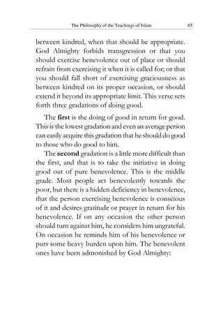 The Philosophy of the Teachings of Islam 65
between kindred, when that should be appropriate.
God Almighty forbids transgression or that you
should exercise benevolence out of place or should
refrain from exercising it when it is called for; or that
you should fall short of exercising graciousness as
between kindred on its proper occasion, or should
extend it beyond its appropriate limit. This verse sets
forth three gradations of doing good.
The first is the doing of good in return for good.
This is the lowest gradation andevenanaverageperson
can easily acquire this gradation that he shoulddogood
to those who do good to him.
The second gradation is a little more difficult than
the first, and that is to take the initiative in doing
good out of pure benevolence. This is the middle
grade. Most people act benevolently towards the
poor, but there is a hidden deficiency in benevolence,
that the person exercising benevolence is conscious
of it and desires gratitude or prayer in return for his
benevolence. If on any occasion the other person
should turn against him, he considers him ungrateful.
On occasion he reminds him of his benevolence or
puts some heavy burden upon him. The benevolent
ones have been admonished by God Almighty:
 