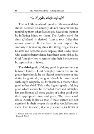 66 The Philosophy of the Teachings of Islam
77
That is, O those who do good to others–good that
should be based on sincerity–do not render it vain by
reminding them what favours you have done them or
by inflicting injury on them. The Arabic word for
alms (Sadaqah) is derived from a root (sidq) that
means sincerity. If the heart is not inspired by
sincerity in bestowing alms, the almsgiving ceases to
be alms and becomes mere display. That is why those
who exercise benevolence have been admonished by
God Almighty not to render vain their benevolence
by reproaches or injury.
The third grade of doing good is graciousness as
between kindred. God Almighty directs that in this
grade there should be no idea of benevolence or any
desire for gratitude, but good should be done out of
such eager sympathy as, for instance, a mother does
good to her child. This is the highest grade of doing
good which cannot be exceeded. But God Almighty
has conditioned all these grades of doing good with
their appropriate time and place. The verse cited
above clearly indicates that if these virtues are not
exercised in their proper places they would become
vices. For instance, if equity exceeds its limits it
77. Render not vain your alms by taunt or injury. (The Holy Quran, al-
Baqarah 2:265)
 