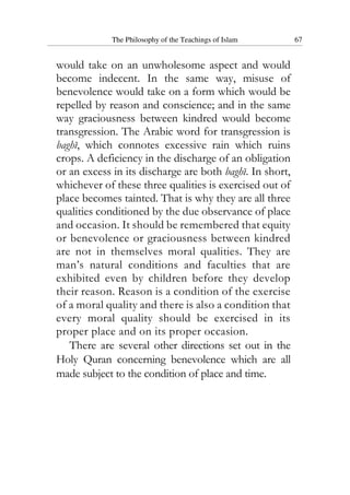 The Philosophy of the Teachings of Islam 67
would take on an unwholesome aspect and would
become indecent. In the same way, misuse of
benevolence would take on a form which would be
repelled by reason and conscience; and in the same
way graciousness between kindred would become
transgression. The Arabic word for transgression is
baghi, which connotes excessive rain which ruins
crops. A deficiency in the discharge of an obligation
or an excess in its discharge are both baghi. In short,
whichever of these three qualities is exercised out of
place becomes tainted. That is why they are all three
qualities conditioned by the due observance of place
and occasion. It should be remembered that equity
or benevolence or graciousness between kindred
are not in themselves moral qualities. They are
man’s natural conditions and faculties that are
exhibited even by children before they develop
their reason. Reason is a condition of the exercise
of a moral quality and there is also a condition that
every moral quality should be exercised in its
proper place and on its proper occasion.
There are several other directions set out in the
Holy Quran concerning benevolence which are all
made subject to the condition of place and time.
 