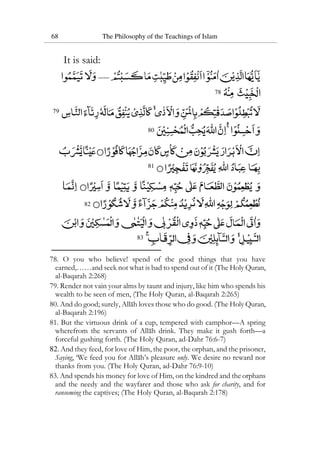 68 The Philosophy of the Teachings of Islam
It is said:
78
79
80
81
82
83
78. O you who believe! spend of the good things that you have
earned,……and seek not what is bad to spend out of it (The Holy Quran,
al-Baqarah 2:268)
79. Render not vain your alms by taunt and injury, like him who spends his
wealth to be seen of men, (The Holy Quran, al-Baqarah 2:265)
80. And do good; surely, Allah loves those who do good. (The Holy Quran,
al-Baqarah 2:196)
81. But the virtuous drink of a cup, tempered with camphor—A spring
wherefrom the servants of Allah drink. They make it gush forth—a
forceful gushing forth. (The Holy Quran, ad-Dahr 76:6-7)
82. And they feed, for love of Him, the poor, the orphan, and the prisoner,
Saying, ‘We feed you for Allah’s pleasure only. We desire no reward nor
thanks from you. (The Holy Quran, ad-Dahr 76:9-10)
83. And spends his money for love of Him, on the kindred and the orphans
and the needy and the wayfarer and those who ask for charity, and for
ransoming the captives; (The Holy Quran, al-Baqarah 2:178)
 