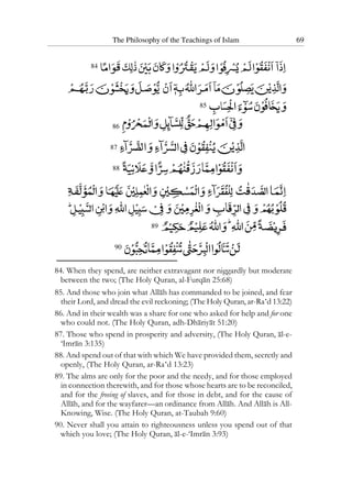 The Philosophy of the Teachings of Islam 69
84
85
86
87
88
89
90
84. When they spend, are neither extravagant nor niggardly but moderate
between the two; (The Holy Quran, al-Furqan 25:68)
85. And those who join what Allah has commanded to be joined, and fear
their Lord, and dread the evil reckoning; (The Holy Quran, ar-Ra‘d 13:22)
86. And in their wealth was a share for one who asked for help and for one
who could not. (The Holy Quran, adh-Dhariyat 51:20)
87. Those who spend in prosperity and adversity, (The Holy Quran, al-e-
‘Imran 3:135)
88. And spend out of that with which We have provided them, secretly and
openly, (The Holy Quran, ar-Ra‘d 13:23)
89. The alms are only for the poor and the needy, and for those employed
in connection therewith, and for those whose hearts are to be reconciled,
and for the freeing of slaves, and for those in debt, and for the cause of
Allah, and for the wayfarer—an ordinance from Allah. And Allah is All-
Knowing, Wise. (The Holy Quran, at-Taubah 9:60)
90. Never shall you attain to righteousness unless you spend out of that
which you love; (The Holy Quran, al-e-‘Imran 3:93)
 