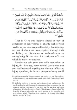 70 The Philosophy of the Teachings of Islam
91
92
That is, O ye who believe, spend by way of
generosity or benevolence or charity such of your
wealth as you have acquired lawfully, that is to say,
no part of which has been acquired through theft
or bribery or dishonesty or embezzlement or
wrongdoing. Do not select for charity out of it that
which is useless or unclean.
Render not vain your alms with reproaches or
injury, that is to say, never remind your donee that
you had bestowed anything on him nor inflict any
injury upon him, for in such case your charity would
91. And give you to the kinsman his due, and to the poor and the wayfarer,
and squander not your wealth extravagantly. (The Holy Quran, Bani Isra’il
17:27)
92. And show kindness to parents, and to kindred, and orphans, and the
needy, and to the neighbour that is a kinsman and the neighbour that is a
stranger, and the companion by your side, and the wayfarer, and those
whom your right hands possess. Surely, Allah loves not the proud and the
boastful. Who are niggardly and enjoin people to be niggardly, and
conceal that which Allah has given them of His bounty. (The Holy
Quran, an-Nisa’ 4:37-38)
 